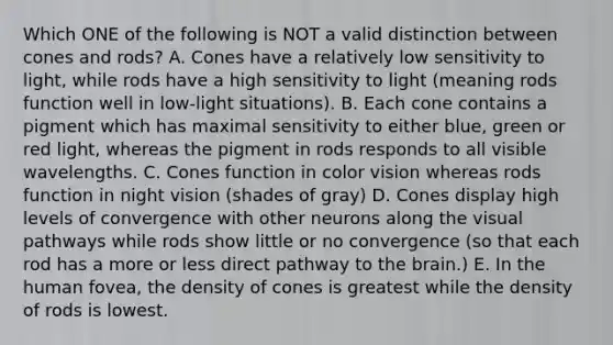 Which ONE of the following is NOT a valid distinction between cones and rods? A. Cones have a relatively low sensitivity to light, while rods have a high sensitivity to light (meaning rods function well in low-light situations). B. Each cone contains a pigment which has maximal sensitivity to either blue, green or red light, whereas the pigment in rods responds to all visible wavelengths. C. Cones function in color vision whereas rods function in night vision (shades of gray) D. Cones display high levels of convergence with other neurons along the visual pathways while rods show little or no convergence (so that each rod has a more or less direct pathway to the brain.) E. In the human fovea, the density of cones is greatest while the density of rods is lowest.