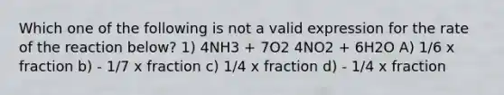 Which one of the following is not a valid expression for the rate of the reaction below? 1) 4NH3 + 7O2 4NO2 + 6H2O A) 1/6 x fraction b) - 1/7 x fraction c) 1/4 x fraction d) - 1/4 x fraction