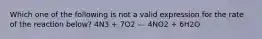 Which one of the following is not a valid expression for the rate of the reaction below? 4N3 + 7O2 --- 4NO2 + 6H2O