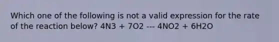 Which one of the following is not a valid expression for the rate of the reaction below? 4N3 + 7O2 --- 4NO2 + 6H2O