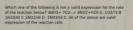 Which one of the following is not a valid expression for the rate of the reaction below? 4NH3+ 7O2--> 4NO2+H20 A -1O2/7t B 1H20/6t C 1NO2/4t D -1NH3/t4 E. All of the above are valid expression of the reaction rate