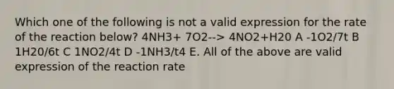 Which one of the following is not a valid expression for the rate of the reaction below? 4NH3+ 7O2--> 4NO2+H20 A -1O2/7t B 1H20/6t C 1NO2/4t D -1NH3/t4 E. All of the above are valid expression of the reaction rate