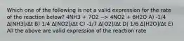 Which one of the following is not a valid expression for the rate of the reaction below? 4NH3 + 7O2 --> 4NO2 + 6H2O A) -1/4 Δ[NH3]/Δt B) 1/4 Δ[NO2]/Δt C) -1/7 Δ[O2]/Δt D) 1/6 Δ[H2O]/Δt E) All the above are valid expression of the reaction rate