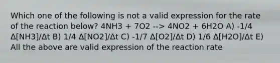 Which one of the following is not a valid expression for the rate of the reaction below? 4NH3 + 7O2 --> 4NO2 + 6H2O A) -1/4 Δ[NH3]/Δt B) 1/4 Δ[NO2]/Δt C) -1/7 Δ[O2]/Δt D) 1/6 Δ[H2O]/Δt E) All the above are valid expression of the reaction rate