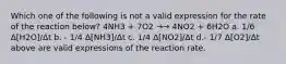 Which one of the following is not a valid expression for the rate of the reaction below? 4NH3 + 7O2 →→ 4NO2 + 6H2O a. 1/6 Δ[H2O]/Δt b. - 1/4 Δ[NH3]/Δt c. 1/4 Δ[NO2]/Δt d.- 1/7 Δ[O2]/Δt above are valid expressions of the reaction rate.