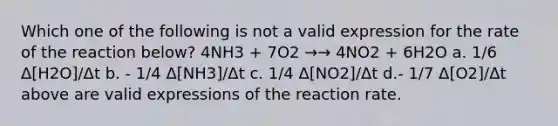 Which one of the following is not a valid expression for the rate of the reaction below? 4NH3 + 7O2 →→ 4NO2 + 6H2O a. 1/6 Δ[H2O]/Δt b. - 1/4 Δ[NH3]/Δt c. 1/4 Δ[NO2]/Δt d.- 1/7 Δ[O2]/Δt above are valid expressions of the reaction rate.