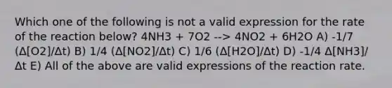 Which one of the following is not a valid expression for the rate of the reaction below? 4NH3 + 7O2 --> 4NO2 + 6H2O A) -1/7 (Δ[O2]/Δt) B) 1/4 (Δ[NO2]/Δt) C) 1/6 (Δ[H2O]/Δt) D) -1/4 Δ[NH3]/Δt E) All of the above are valid expressions of the reaction rate.