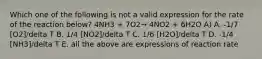 Which one of the following is not a valid expression for the rate of the reaction below? 4NH3 + 7O2→ 4NO2 + 6H2O A) A. -1/7 [O2]/delta T B. 1/4 [NO2]/delta T C. 1/6 [H2O]/delta T D. -1/4 [NH3]/delta T E. all the above are expressions of reaction rate