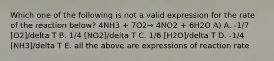 Which one of the following is not a valid expression for the rate of the reaction below? 4NH3 + 7O2→ 4NO2 + 6H2O A) A. -1/7 [O2]/delta T B. 1/4 [NO2]/delta T C. 1/6 [H2O]/delta T D. -1/4 [NH3]/delta T E. all the above are expressions of reaction rate