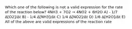 Which one of the following is not a valid expression for the rate of the reaction below? 4NH3 + 7O2 → 4NO2 + 6H2O A) - 1/7 Δ[O2]/Δt B) - 1/4 Δ[NH3]/Δt C) 1/4 Δ[NO2]/Δt D) 1/6 Δ[H2O]/Δt E) All of the above are valid expressions of the reaction rate