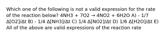 Which one of the following is not a valid expression for the rate of the reaction below? 4NH3 + 7O2 → 4NO2 + 6H2O A) - 1/7 Δ[O2]/Δt B) - 1/4 Δ[NH3]/Δt C) 1/4 Δ[NO2]/Δt D) 1/6 Δ[H2O]/Δt E) All of the above are valid expressions of the reaction rate