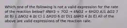 Which one of the following is not a valid expression for the rate of the reaction below? 4NH3 + 7O2 → 4NO2 + 6H2O A)1 ΔO2 7 Δt B) 1 ΔNO2 4 Δt C) 1 ΔH2O 6 Δt D)1 ΔNH3 4 Δt E) All of the above are valid expressions of the reaction rate.