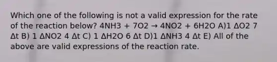 Which one of the following is not a valid expression for the rate of the reaction below? 4NH3 + 7O2 → 4NO2 + 6H2O A)1 ΔO2 7 Δt B) 1 ΔNO2 4 Δt C) 1 ΔH2O 6 Δt D)1 ΔNH3 4 Δt E) All of the above are valid expressions of the reaction rate.