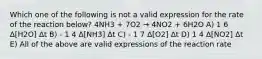 Which one of the following is not a valid expression for the rate of the reaction below? 4NH3 + 7O2 → 4NO2 + 6H2O A) 1 6 Δ[H2O] Δt B) - 1 4 Δ[NH3] Δt C) - 1 7 Δ[O2] Δt D) 1 4 Δ[NO2] Δt E) All of the above are valid expressions of the reaction rate