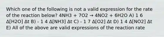 Which one of the following is not a valid expression for the rate of the reaction below? 4NH3 + 7O2 → 4NO2 + 6H2O A) 1 6 Δ[H2O] Δt B) - 1 4 Δ[NH3] Δt C) - 1 7 Δ[O2] Δt D) 1 4 Δ[NO2] Δt E) All of the above are valid expressions of the reaction rate