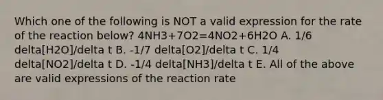 Which one of the following is NOT a valid expression for the rate of the reaction below? 4NH3+7O2=4NO2+6H2O A. 1/6 delta[H2O]/delta t B. -1/7 delta[O2]/delta t C. 1/4 delta[NO2]/delta t D. -1/4 delta[NH3]/delta t E. All of the above are valid expressions of the reaction rate