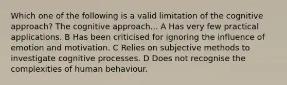 Which one of the following is a valid limitation of the cognitive approach? The cognitive approach... A Has very few practical applications. B Has been criticised for ignoring the influence of emotion and motivation. C Relies on subjective methods to investigate cognitive processes. D Does not recognise the complexities of human behaviour.