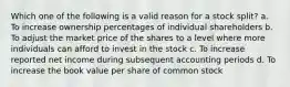 Which one of the following is a valid reason for a stock split? a. To increase ownership percentages of individual shareholders b. To adjust the market price of the shares to a level where more individuals can afford to invest in the stock c. To increase reported net income during subsequent accounting periods d. To increase the book value per share of common stock