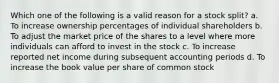 Which one of the following is a valid reason for a stock split? a. To increase ownership percentages of individual shareholders b. To adjust the market price of the shares to a level where more individuals can afford to invest in the stock c. To increase reported net income during subsequent accounting periods d. To increase the book value per share of common stock