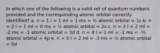 In which one of the following is a valid set of quantum numbers provided and the corresponding atomic orbital correctly identified? a. n = 1 l = 1 ml = 1 ms = ½ atomic orbital = 1s b. n = 2 l = 1 ml = 0 ms = ½ atomic orbital = 2s c. n = 3 l = 2 ml = -2 ms = -1 atomic orbital = 3d d. n = 4 l = 1 ml = -1 ms = -½ atomic orbital = 4p e. n = 5 l = 2 ml = -3 ms = ½ atomic orbital = 5d