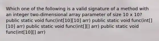 Which one of the following is a valid signature of a method with an integer two-dimensional array parameter of size 10 x 10? public static void func(int[10][10] arr) public static void func(int[][10] arr) public static void func(int[][] arr) public static void func(int[10][] arr)