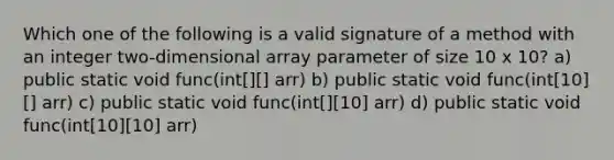 Which one of the following is a valid signature of a method with an integer two-dimensional array parameter of size 10 x 10? a) public static void func(int[][] arr) b) public static void func(int[10][] arr) c) public static void func(int[][10] arr) d) public static void func(int[10][10] arr)