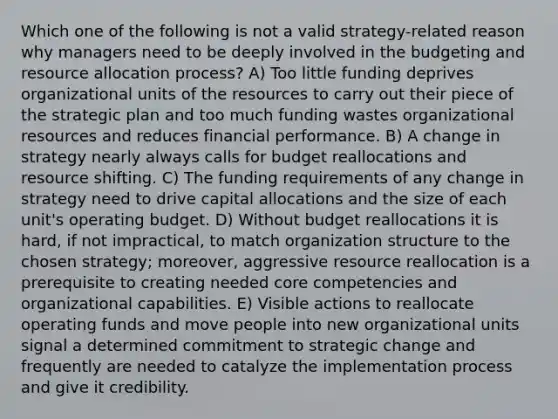 Which one of the following is not a valid strategy-related reason why managers need to be deeply involved in the budgeting and resource allocation process? A) Too little funding deprives organizational units of the resources to carry out their piece of the strategic plan and too much funding wastes organizational resources and reduces financial performance. B) A change in strategy nearly always calls for budget reallocations and resource shifting. C) The funding requirements of any change in strategy need to drive capital allocations and the size of each unit's operating budget. D) Without budget reallocations it is hard, if not impractical, to match organization structure to the chosen strategy; moreover, aggressive resource reallocation is a prerequisite to creating needed core competencies and organizational capabilities. E) Visible actions to reallocate operating funds and move people into new organizational units signal a determined commitment to strategic change and frequently are needed to catalyze the implementation process and give it credibility.