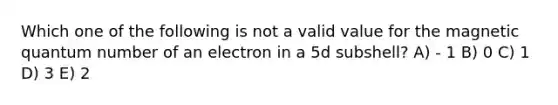 Which one of the following is not a valid value for the magnetic quantum number of an electron in a 5d subshell? A) - 1 B) 0 C) 1 D) 3 E) 2