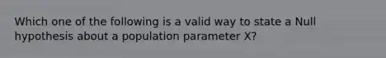 Which one of the following is a valid way to state a Null hypothesis about a population parameter X?