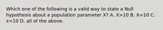 Which one of the following is a valid way to state a Null hypothesis about a population parameter X? A. X>10 B. X=10 C. x<10 D. all of the above.