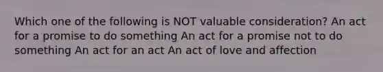 Which one of the following is NOT valuable consideration? An act for a promise to do something An act for a promise not to do something An act for an act An act of love and affection