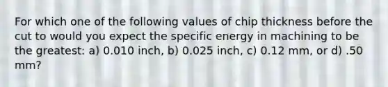 For which one of the following values of chip thickness before the cut to would you expect the specific energy in machining to be the greatest: a) 0.010 inch, b) 0.025 inch, c) 0.12 mm, or d) .50 mm?