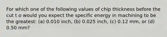 For which one of the following values of chip thickness before the cut t o would you expect the specific energy in machining to be the greatest: (a) 0.010 inch, (b) 0.025 inch, (c) 0.12 mm, or (d) 0.50 mm?