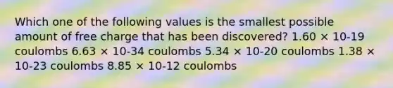 Which one of the following values is the smallest possible amount of free charge that has been discovered? 1.60 × 10-19 coulombs 6.63 × 10-34 coulombs 5.34 × 10-20 coulombs 1.38 × 10-23 coulombs 8.85 × 10-12 coulombs