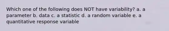 Which one of the following does NOT have variability? a. a parameter b. data c. a statistic d. a random variable e. a quantitative response variable