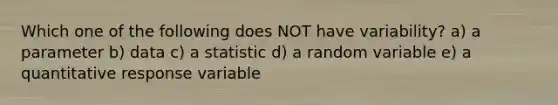 Which one of the following does NOT have variability? a) a parameter b) data c) a statistic d) a random variable e) a quantitative response variable