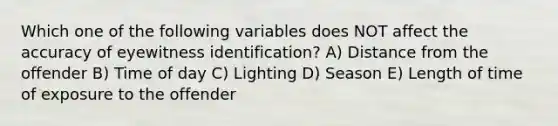 Which one of the following variables does NOT affect the accuracy of eyewitness identification? A) Distance from the offender B) Time of day C) Lighting D) Season E) Length of time of exposure to the offender