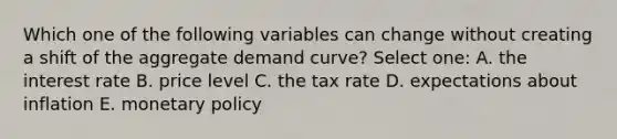 Which one of the following variables can change without creating a shift of the aggregate demand curve? Select one: A. the interest rate B. price level C. the tax rate D. expectations about inflation E. <a href='https://www.questionai.com/knowledge/kEE0G7Llsx-monetary-policy' class='anchor-knowledge'>monetary policy</a>