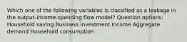 Which one of the following variables is classified as a leakage in the output-income-spending flow model? Question options: Household saving Business investment Income Aggregate demand Household consumption