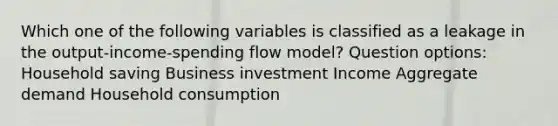 Which one of the following variables is classified as a leakage in the output-income-spending flow model? Question options: Household saving Business investment Income Aggregate demand Household consumption