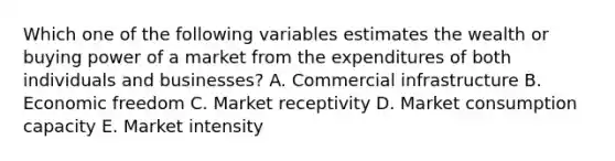 Which one of the following variables estimates the wealth or buying power of a market from the expenditures of both individuals and​ businesses? A. Commercial infrastructure B. Economic freedom C. Market receptivity D. Market consumption capacity E. Market intensity