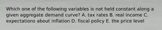 Which one of the following variables is not held constant along a given aggregate demand curve? A. tax rates B. real income C. expectations about inflation D. fiscal policy E. the price level