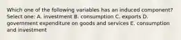 Which one of the following variables has an induced component? Select one: A. investment B. consumption C. exports D. government expenditure on goods and services E. consumption and investment