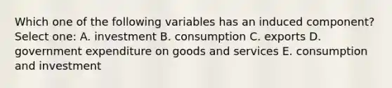 Which one of the following variables has an induced component? Select one: A. investment B. consumption C. exports D. government expenditure on goods and services E. consumption and investment