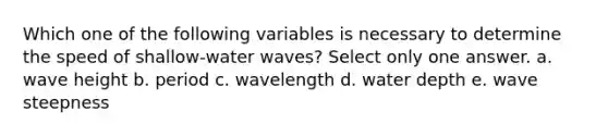 Which one of the following variables is necessary to determine the speed of shallow-water waves? ​Select only one answer. a. wave height b. period c. wavelength d. water depth e. wave steepness