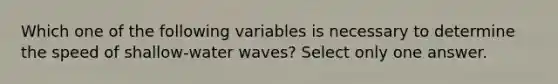 Which one of the following variables is necessary to determine the speed of shallow-water waves? Select only one answer.