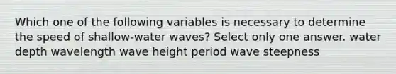 Which one of the following variables is necessary to determine the speed of shallow-water waves? Select only one answer. water depth wavelength wave height period wave steepness