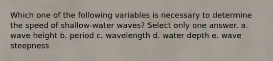 Which one of the following variables is necessary to determine the speed of shallow-water waves? Select only one answer. a. wave height b. period c. wavelength d. water depth e. wave steepness