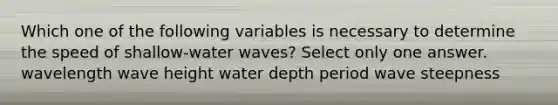 Which one of the following variables is necessary to determine the speed of shallow-water waves? Select only one answer. wavelength wave height water depth period wave steepness