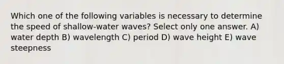 Which one of the following variables is necessary to determine the speed of shallow-water waves? Select only one answer. A) water depth B) wavelength C) period D) wave height E) wave steepness